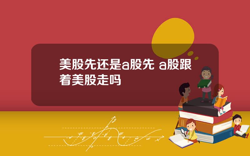 美股先还是a股先 a股跟着美股走吗